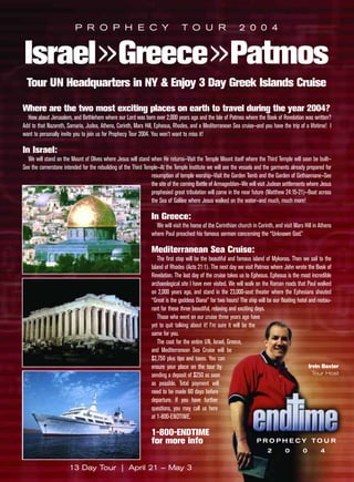 P R O P H E C Y                                      T O U R                      2 0 0 4


Israel»Greece»Patmos
 Tour UN Headquarters in NY & Enjoy 3 Day Greek Islands Cruise

Where are the two most exciting places on earth to travel during the year 2004?
  How about Jerusalem, and Bethlehem where our Lord was born over 2,000 years ago and the Isle of Patmos where the Book of Revelation was written?
Add to that Nazareth, Samaria, Judea, Athens, Corinth, Mars Hill, Ephesus, Rhodes, and a Mediterranean Sea cruise—and you have the trip of a lifetime! I
want to personally invite you to join us for Prophecy Tour 2004. You won’t want to miss it!

In Israel:
  We will stand on the Mount of Olives where Jesus will stand when He returns—Visit the Temple Mount itself where the Third Temple will soon be built—
See the cornerstone intended for the rebuilding of the Third Temple—At the Temple Institute we will see the vessels and the garments already prepared for
                                                                resumption of temple worship—Visit the Garden Tomb and the Garden of Gethsemane—See
                                                                the site of the coming Battle of Armageddon—We will visit Judean settlements where Jesus
                                                                prophesied great tribulation will come in the near future (Matthew 24:15-21)—Boat across
                                                                the Sea of Galilee where Jesus walked on the water—and much, much more!

                                                               In Greece:
                                                                 We will visit the home of the Corinthian church in Corinth, and visit Mars Hill in Athens
                                                               where Paul preached his famous sermon concerning the “Unknown God.”

                                                               Mediterranean Sea Cruise:
                                                                   The first stop will be the beautiful and famous island of Mykonos. Then we sail to the
                                                               Island of Rhodes (Acts 21:1). The next day we visit Patmos where John wrote the Book of
                                                               Revelation. The last day of the cruise takes us to Ephesus. Ephesus is the most incredible
                                                               archaeological site I have ever visited. We will walk on the Roman roads that Paul walked
                                                               on 2,000 years ago, and stand in the 23,000-seat theater where the Ephesians shouted
                                                               “Great is the goddess Diana” for two hours! The ship will be our floating hotel and restau-
                                                               rant for these three beautiful, relaxing and exciting days.
                                                                   Those who went on our cruise three years ago have
                                                               yet to quit talking about it! I’m sure it will be the
                                                               same for you.
                                                                   The cost for the entire UN, Israel, Greece,
                                                               and Mediterranean Sea Cruise will be
                                                               $2,750 plus tips and taxes. You can
                                                               ensure your place on the tour by                                                Irvin Baxter
                                                               sending a deposit of $250 as soon                                                 Tour Host
                                                               as possible. Total payment will
                                                               need to be made 60 days before
                                                               departure. If you have further
                                                               questions, you may call us here
                                                               at 1-800-ENDTIME.

                                                               1-800-ENDTIME
                                                               for more info                                        P R O P H E CY TO U R
                                                                                                                         2        0        0        4

                       13 Day Tour | April 21 – May 3
 