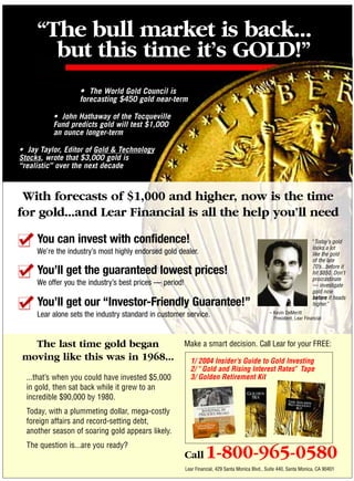 “The bull market is back...
       but this time it’s GOLD!”
                   • The World Gold Council is
                   forecasting $450 gold near-term

          • John Hathaway of the Tocqueville
          Fund predicts gold will test $1,000
          an ounce longer-term

• Jay Taylor, Editor of Gold & Technology
Stocks, wrote that $3,000 gold is
“realistic” over the next decade



 With forecasts of $1,000 and higher, now is the time
for gold...and Lear Financial is all the help you’ll need

     You can invest with confidence!                                                                                    “Today’s gold
                                                                                                                        looks a lot
     We’re the industry’s most highly endorsed gold dealer.                                                             like the gold
                                                                                                                        of the late
                                                                                                                        70’s...before it
     You’ll get the guaranteed lowest prices!                                                                           hit $850. Don’t
                                                                                                                        procrastinate
     We offer you the industry’s best prices — period!                                                                  — investigate
                                                                                                                        gold now
                                                                                                                        before it heads
     You’ll get our “Investor-Friendly Guarantee!”                                                                      higher.”
     Lear alone sets the industry standard in customer service.                                   – Kevin DeMeritt
                                                                                                    President, Lear Financial




  The last time gold began                               Make a smart decision. Call Lear for your FREE:
moving like this was in 1968...                            1/ 2004 Insider’s Guide to Gold Investing
                                                           2/ “Gold and Rising Interest Rates” Tape
  ...that’s when you could have invested $5,000            3/ Golden Retirement Kit
  in gold, then sat back while it grew to an
  incredible $90,000 by 1980.
  Today, with a plummeting dollar, mega-costly
  foreign affairs and record-setting debt,
  another season of soaring gold appears likely.
  The question is...are you ready?
                                                         Call      1-800-965-0580
                                                         Lear Financial, 429 Santa Monica Blvd., Suite 440, Santa Monica, CA 90401
 