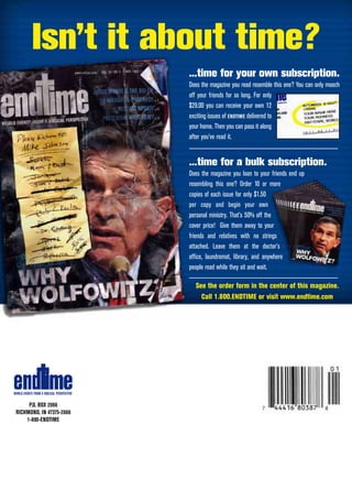 Isn’t it about time?
                                           ...time for your own subscription.
                                           Does the magazine you read resemble this one? You can only mooch
                                           off your friends for so long. For only
                                           $29.00 you can receive your own 12
                                           exciting issues of ENDTIME delivered to
                                           your home. Then you can pass it along
                                           after you’ve read it.


                                           ...time for a bulk subscription.
                                           Does the magazine you loan to your friends end up
                                           resembling this one? Order 10 or more
                                           copies of each issue for only $1.50
                                           per copy and begin your own
                                           personal ministry. That’s 50% off the
                                           cover price! Give them away to your
                                           friends and relatives with no strings
                                           attached. Leave them at the doctor’s
                                           office, laundromat, library, and anywhere
                                           people read while they sit and wait.

                                             See the order form in the center of this magazine.
                                               Call 1.800.ENDTIME or visit www.endtime.com




WORLD EVENTS FROM A BIBLICAL PERSPECTIVE


      P.O. BOX 2066
 RICHMOND, IN 47375-2066
     1-800-ENDTIME
 