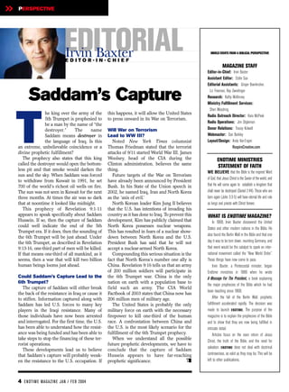 »   PERSPECTIVE




                             EDITORIAL
                             Irvin Baxter
                              EDITOR-IN-CHIEF
                                                                                                         WORLD EVENTS FROM A BIBLICAL PERSPECTIVE


                                                                                                                    MAGAZINE STAFF
                                                                                                       Editor-in-Chief: Irvin Baxter
                                                                                                       Assistant Editor: Eddie Sax
                                                                                                       Editorial Assistants: Ginger Boerkircher,


         Saddam’s Capture                                                                               Liz Freeman, Ray Zweidinger
                                                                                                       Research: Kathy McKinney
                                                                                                       Ministry Fulfillment Services:
                                                                                                        Sheri Woodring




    T
                   he king over the army of the      this happens, it will allow the United States
                                                                                                       Radio Outreach Director: Kara McPeak
                   5th Trumpet is prophesied to      to press onward in its War on Terrorism.
                                                                                                       Radio Operations: Jim Stigleman
                   be a man by the name of “the
                   destroyer.”     The     name      Will War on Terrorism                             Donor Relations: Tracey Kidwell
                   Saddam means destroyer in         Lead to WW III?                                   Webmaster: Dan Barkley
                   the language of Iraq. Is this        Noted New York Times columnist                 Layout/Design: Andy Van Engen
    an extreme, unbelievable coincidence or a        Thomas Friedman stated that the terrorist                           RespireCreative.com
    divine prophetic fulfillment?                    attacks of 9/11 started World War III. James
       The prophecy also states that this king       Woolsey, head of the CIA during the                       ENDTIME MINISTRIES
    called the destroyer would open the bottom-      Clinton administration, believes the same
                                                                                                               STATEMENT OF FAITH
    less pit and that smoke would darken the         thing.
                                                                                                       WE BELIEVE that the Bible is the inspired Word
    sun and the sky. When Saddam was forced             Future targets of the War on Terrorism
                                                                                                       of God, that Jesus Christ is the Savior of the world, and
    to withdraw from Kuwait in 1991, he set          have already been announced by President
    700 of the world’s richest oil wells on fire.    Bush. In his State of the Union speech in         that He will come again to establish a kingdom that
    The sun was not seen in Kuwait for the next      2002, he named Iraq, Iran and North Korea         shall never be destroyed (Daniel 2:44). Those who are
    three months. At times the air was so dark       as the ‘axis of evil.’                            born again (John 3:3-5) will have eternal life and rule
    that at noontime it looked like midnight.           North Korean leader Kim Jung Il believes       as kings and priests with Christ forever.
       This prophecy of Revelation 9:1-11            that the U.S. has intentions of invading his
    appears to speak specifically about Saddam       country as it has done to Iraq. To prevent this   WHAT IS ENDTIME MAGAZINE?
    Hussein. If so, then the capture of Saddam       development, Kim has publicly claimed that             In 1968, Irvin Baxter discovered the United
    could well indicate the end of the 5th           North Korea possesses nuclear weapons.
                                                                                                       States and other modern nations in the Bible. He
    Trumpet era. If it does, then the sounding of    This has resulted in fears of a nuclear show-
                                                                                                       also found the Berlin Wall in the Bible and that one
    the 6th Trumpet will be just ahead. Under        down between North Korea and the U.S.
    the 6th Trumpet, as described in Revelation      President Bush has said that he will not          day it was to be torn down, reuniting Germany, and
    9:13-16, one-third part of men will be killed.   accept a nuclear-armed North Korea.               that event would be the catalyst to spark an inter-
    If that means one-third of all mankind, as it       Compounding this serious situation is the      national movement called the “New World Order.”
    seems, then a war that will kill two billion     fact that North Korea’s number one ally is        These things have now come to pass.
    human beings looms just ahead.                   China. Revelation 9:16 tells us that an army           Irvin Baxter, a Pentecostal minister, began
                                                     of 200 million soldiers will participate in       Endtime ministries in 1986 when he wrote
    Could Saddam’s Capture Lead to the               the 6th Trumpet war. China is the only            A Message For The President, a book explaining
    6th Trumpet?                                     nation on earth with a population base to
                                                                                                       the major prophecies of the Bible which he had
       The capture of Saddam will either break       field such an army. The CIA World
                                                                                                       been teaching since 1968.
    the back of the resistance in Iraq or cause it   Factbook of 2003 states that China now has
    to stiffen. Information captured along with      206 million men of military age.                       After the fall of the Berlin Wall, prophetic
    Saddam has led U.S. forces to many key              The United States is probably the only         fulfillment accelerated rapidly. The decision was
    players in the Iraqi resistance. Many of         military force on earth with the necessary        made to launch ENDTIME. The purpose of the
    those individuals have now been arrested         firepower to kill one-third of the human          magazine is to explain the prophecies of the Bible
    and interrogated. For the first time, the U.S.   race. A confrontation between China and           and to show that they are now being fulfilled in
    has been able to understand how the resist-      the U.S. is the most likely scenario for the      intricate detail.
    ance was being funded and has been able to       fulfillment of the 6th Trumpet prophecy.               Articles focus on the soon return of Jesus
    take steps to stop the financing of these ter-      When we understand all the possible
                                                                                                       Christ, the truth of the Bible, and the need for
    rorist operations.                               future prophetic developments, we have to
                                                                                                       salvation. ENDTIME does not deal with doctrinal
       These developments lead us to believe         conclude that the capture of Saddam
    that Saddam’s capture will probably weak-        Hussein appears to have far-reaching              controversies, as valid as they may be. This will be
    en the resistance to the U.S. occupation. If     prophetic significance.                     e     left to other publications.



    4 EN DTI M E MAGAZI N E JAN / FEB 2004
 