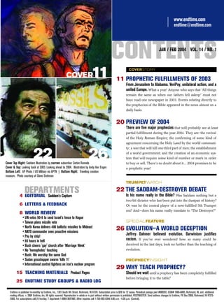www.endtime.com
                                                                                                                                                                             endtime@endtime.com




                                                                                                            CONTENTS                                         JAN / FEB 2004 VOL. 14 / NO. 1




                                                             COVER                     11                                     COVERSTORY

                                                                                                                 11 PROPHETIC FULFILLMENTS OF 2003
                                                                                                                           From Jerusalem to Alabama. VeriPay, unilateral action, and a
                                                                                                                           united Europe. What a year! Anyone who says that “All things
                                                                                                                           remain the same as when our fathers fell asleep” must not
                                                                                                                           have read one newspaper in 2003. Events relating directly to
                                                                                                                           the prophecies of the Bible appeared in the news almost on a
                                                                                                                           daily basis.


                                                                                                                 20 PREVIEW OF 2004
                                                                                                                           There are five major prophecies that will probably see at least
                                                                                                                           partial fulfillment during the year 2004. They are: the revival
                                                                                                                           of the Holy Roman Empire; the confirming of some kind of
                                                                                                                           agreement concerning the Holy Land by the world communi-
                                                                                                                           ty; a war that will kill one-third part of men; the establishment

                           22
Cover Top Right: Saddam Illustration by ENDTIME subscriber Corbin Runnels
                                                                                    26                                     of a world government; and the creation of an economic sys-
                                                                                                                           tem that will require some kind of number or mark in order
                                                                                                                           to buy or sell. There’s no doubt about it... 2004 promises to be
Cover & Top: Looking back at 2003. Looking ahead to 2004. Illustration by Andy Van Engen                                   a prophetic year!
Bottom Left: AP Photo / US Military via APTN | Bottom Right: Traveling creation
museum. Photo courtesy of Steve Grohman
                                                                                                                           TRUMPET WATCH

                  DEPARTMENTS
            4 EDITORIAL Saddam’s Capture
                                                                                                                 22 THE SADDAM-DESTROYER DEBATE
                                                                                                                           Is his name really in the Bible? Was Saddam nothing but a
                                                                                                                           two-bit dictator who has been put into the dustpan of history?
            6 LETTERS & FEEDBACK                                                                                           Or was he the central player of a now-fulfilled 5th Trumpet
                                                                                                                           era? And—does his name really translate to “The Destroyer?”
            8 WORLD REVIEW
                • UN votes 90-8 to send Israel's fence to Hague
                • Taiwan plans missile vote                                                                                SPECIAL FEATURE
                • North Korea delivers 400 ballistic missiles to Mideast
                • NATO commander sees proactive missions
                                                                                                                 26 EVOLUTION—A WORLD DECEPTION
                • Pay by chip!
                                                                                                                           Jeffrey Dahmer believed evolution. Darwinism justifies
                • 66 hours in hell                                                                                         racism. If you’ve ever wondered how so many could be
                • Bush cheers 'gay' church after 'Marriage Week'                                                           deceived in the last days, look no further than the teaching of
                • No 'homophobic' teaching                                                                                 evolution.
                • Bush: We worship the same God
                • Sudan grasshopper swarm 'kills 11'                                                                       PROPHECYINSIGHT
                • International control tightens on iran’s nuclear program
                                                                                                                 29 WHY TEACH PROPHECY?
         15 TEACHING MATERIALS Product Pages                                                                               Should we wait until a prophecy has been completely fulfilled
                                                                                                                           before bringing it to the table?
         25 ENDTIME STUDY GROUPS & RADIO LOG

   Endtime is published bi-monthly by Endtime, Inc., 1301 South 8th Street, Richmond, IN 47374. Subscription price is $29 for 12 issues. Periodical postage paid #009267, ISSN# 1066-6885, Richmond, IN, and additional
   mailing offices. © 2004 Endtime, Inc. All rights reserved. Reproduction in whole or in part without written permission is prohibited. POSTMASTER: Send address changes to Endtime, PO Box 2066, Richmond, IN 47375-
   2066. For subscriptions call 24 hrs/day, 7 days/week 1-800-ENDTIME. Other inquiries call 1-765-962-6344 8:00 a.m. - 4:30 p.m. (Central).
 
