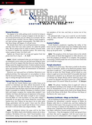 »   LETTERSTOTHEEDITOR




                              LETTERS
                                &FEEDBACK             W H AT ’ S O N YO U R M I N D ?
                                             E N DTI M E WANTS TO KN OW.



    Wrong Direction                                                     not partakers of her sins, and that ye receive not of her
      You appear to be really getting overly involved in trying to      plagues.”
    stop what we all know is going to happen in the last days. I          To understand fully, I urge you to send for our free booklet,
    am turned off because you are calling us to activism. We are        “Why So Many Churches?” It will explain the above passages
    to preach Christ crucified. You are called to teach prophecy,       completely.
    not lead activism against homosexuality. The Bible tells us
    that these things will happen. It will get worse.                   Ezekiel Fulfilled
      We already know that a one-world government is coming,              Could Ezekiel's prophecies regarding the valley of the
    and they have their own value system. It's called the global        bones and the rebuilt temple have been fulfilled when Israel
    ethic. We are going to die for what we believe, because what        came out of captivity and rebuilt the temple? Thanks and
    we believe is against the antichrist system. We cannot stop         keep up the good work. – J. Shipley
    what is going to come. It is God’s will.
      Lighten up. Preach that it's wrong and against God, but              REPLY The prophecy of the dry bones refers to the rebirth
    please don't try to stop it. – E. Stoll                             of the nation of Israel that happened in 1948. However, not
                                                                        all of the prophecy of Ezekiel 37 is complete. The prophecy
      REPLY I think I understand what you are trying to say. You        concerning a rebuilt temple has not occurred since Israel has
    are absolutely correct when you say that some things in some        yet to build the temple.
    places will not be stopped. But that does not mean that these
    things cannot be stopped anywhere. Scripture plainly teaches        Temple elsewhere
    that the Antichrist will fight at least two wars during the final     In Mark 13:14, Jesus says, “But when ye shall see the abom-
    three and one-half years after the abomination of desolation        ination of desolation, spoken of by Daniel the prophet, stand-
    (Daniel 11:31-41).                                                  ing where it ought not...”. Am I understanding this to be a clue
      However, our main goal here at Endtime Ministries is not          that lets us know the Third Temple will be rebuilt in a site
    political activism. Our main goal is to use prophecy to show        where it ought not to have been built? Is it possible that Israel
    that the Second Coming of Jesus is very near. I hope that mes-      will decide to rebuild it on an alternate site in Jewish territo-
    sage is coming through loud and clear!                              ry? Perhaps the Temple Mount will be traded for peace and
                                                                        in return an alternate site will be given for a Third Temple;
    Taking Pope Out of the Equation                                     perhaps under UN control? What do you think? – P. Morgan
       I read that the United Nations uses a white horse as its
    symbol on letterhead and other official documents! If this            REPLY The phrase “standing where it ought not” refers to
    were so, wouldn't this take the Pope out of the equation? If        the Antichrist standing in the temple of God claiming to be
    you still believe that the Pope will be the false prophet, do you   God (II Thessalonians 2:3-4). It is almost certain from the
    think it is possible for Catholic Christians to continue in their   prophecies that the temple will be built on the Temple Mount
    faith and simply recognize the coming false prophet? I am           north of the Dome of the Rock. This will leave the Dome of
    Catholic, but I have also had years of experience in the protes-    the Rock in the ‘outer court.’
    tant religions. I know that what is taught to me is straight
    from the Bible or I will not follow it or any other religion. I     Donation Certificate • Mags on the Rack
    personally do not agree with certain things the current Pope           We are thinking of giving each of our kids a “certificate” for
    teaches now, but I believe he has done a lot of other great         Christmas for sponsoring a specific amount of Politics &
    things, particularly with the youth. I have seen the effects        Religion radio time to a certain area, and then making the
    firsthand. I simply want myself and all those I love to know        donation in their name. Can you give us some idea about the
    the truth! I will not follow any religion blindly. – Ed             cost of one-hour of airtime for the Dallas area, or maybe for
                                                                        a larger area? Hopefully, this will help them realize that they
      REPLY I definitely believe the pope will be the False             can make a difference toward world evangelism.
    Prophet. The Bible clearly tells Catholics what to do in these         Good news... I buy the magazine in bulk, and spread it here
    endtimes. Revelation 18:4 says, “And I heard another voice          and there like you've suggested. I left the most recent two
    from heaven, saying, Come out of her, my people, that ye be         issues at my son's orthodontist's office, mingled in with other


    6 EN DTI M E MAGAZI N E JAN / FEB 2004
 