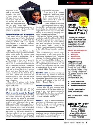 LETTERSTOTHEEDITOR                    «
magazines. I was                                            way to spread the gospel!
back in the office                                            I also teach in a Christian
yesterday, and both                                         school and I send home copies
of those issues were                                        of the magazine with the stu-
still right there on the                                     dents whose parents do not
rack in plain sight! I usu-                                  attend church. It is such an
ally assume that after the                                   excellent witnessing tool.
nurses see magazines there                                      I have noticed my students
that they didn't order, they                                purchasing tapes from the maga-
toss them. So, I was pleasantly surprised to    zine, too. They are beginning to get excited
see the two issues not only there, but right    about sharing the information with the
up front on the rack! – Patti                   people they know and love. And they ARE
                                                teaching in their own way simply by loan-
Spiritual warfare after Armageddon              ing out the tapes they purchase.
  Will there indeed be actual fighting             They are also “fighting” over our copy of
between good and evil after the physical        your fiction book, China War and the Third
war of Armageddon on earth? Will the            Temple. I am going to have to purchase a
archangel Michael lead a war against            few extra copies for the church library
Satan's angels? If so, what of God's law,       now! I am also going to purchase a copy
thou shalt not kill? Please explain; I'm con-   for our public library. Putting all of
fused. – Chris, Arkansas                        Endtime’s materials, magazines and videos,
                                                in the public library is another excellent
  REPLY The war when Michael and the            idea.
angels of heaven fight against Satan and his       I am 1000% behind your vision of equip-
angels occurs three and one-half years          ping the saints to teach and spread the
before the Battle of Armageddon. This is        gospel of the Kingdom of God. I have had
what triggers the great tribulation.            a burden for Christian education all my
  The account of this war is given in           life, and I'm so thankful for the Lord lead-
Revelation 12:7-14. When Satan is defeat-       ing me to your materials and vision. Thank
ed, he will be banished from heaven and         you for providing these materials and for
will be confined to the earth. That’s when      fulfilling God's purpose for your life. Please
verse 12 says: “Woe to the inhabiters of the    let me know how we can further help you!
earth and of the sea! for the devil is come        — Karla Akins, Indiana
down unto you, having great wrath,
because he knoweth that he hath but a           Saved in Africa Endtime ministry has
short time.” Satan then persecutes the          not only drawn my attention to how fast
woman (Israel) for time, times and half a       events are happening, but it has brought to
time (3 1/2 years). This is the time of the     me salvation. Your publication is rich, well
great tribulation.                              informing and edifying to the body of
  There will not be spiritual warfare during    Christ. — Joseph, Nigeria
the millennium since Satan will be bound dur-
ing this 1,000 years.                           Saved in cyberspace I am a fairly new
                                                Christian who, by your ministry, was
FE E DBACK                                      brought to Christ. In the last 8 months lis-
                                                tening to you I have become stronger in
What a way to spread the Gospel!                God. I thank Him that there are real teach-
I am a teacher and use your Understanding       ers out there not just false prophets.
the Endtime materials at my church. One           — Tom, Internet listener
way I help the shy people in my classes
who cannot teach and are too shy to wit-        Support! I write in hopes that many of
ness is to get a bulk subscription to END-      your listeners will support your program.
TIME magazine. This lets them purchase as       Thanks for being concerned enough to
many copies as they want to take to work,       take the challenge of presenting the gospel
leave on break tables, leave at their hair      in this way! — Pat, Internet
dresser, doctor's offices, laundromats, col-
lege dorms, etc. And if they can't afford to
reimburse me for the cost of the magazines,     ENDTIME   thanks you for your letters. The letters we use in ENDTIME do not
I give them the magazines free of charge. I     necessarily reflect the views of ENDTIME and/or its staff. ENDTIME reserves
love the bulk subscription option! What a       the right to edit letters according to space and editorial style.



                                                                                                                              EN DTI M E MAGAZI N E JAN / FEB 2004   7
 