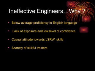 Ineffective Engineers…Why ? Below average proficiency in English language Lack of exposure and low level of confidence Casual attitude towards LSRW  skills Scarcity of skillful trainers 