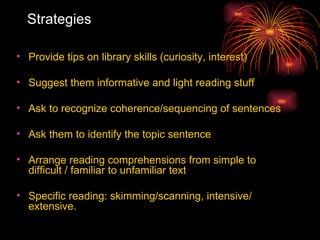 Strategies Provide tips on library skills (curiosity, interest) Suggest them informative and light reading stuff Ask to recognize coherence/sequencing of sentences Ask them to identify the topic sentence  Arrange reading comprehensions from simple to difficult / familiar to unfamiliar text Specific reading: skimming/scanning, intensive/ extensive.  