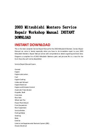  
 
 
 
2003 Mitsubishi Montero Service
Repair Workshop Manual INSTANT
DOWNLOAD
INSTANT DOWNLOAD 
This is the most complete Service Repair Manual for the 2003 Mitsubishi Montero .Service Repair 
Manual  can  come  in  handy  especially  when  you  have  to  do  immediate  repair  to  your  2003 
Mitsubishi Montero .Repair Manual comes with comprehensive details regarding technical data. 
Diagrams a complete list of 2003 Mitsubishi Montero parts and pictures.This is a must for the 
Do‐It‐Yours.You will not be dissatisfied.   
 
Service Repair Manual Covers:   
 
General   
Engine   
Engine Lubrication   
Fuel   
Engine Cooling   
Intake and Exhaust   
Engine Electrical   
Engine and Emission Control   
Automatic Transmission   
Propeller Shaft   
Front Axle   
Rear Axle   
Wheel and Tire   
Power Plant Mount   
Front Suspension   
Rear Suspension   
Service Brakes   
Parking Brakes   
Steering   
Body   
Exterior   
Interior and Supplemental Restraint System (SRS)   
Chassis Electrical   
 