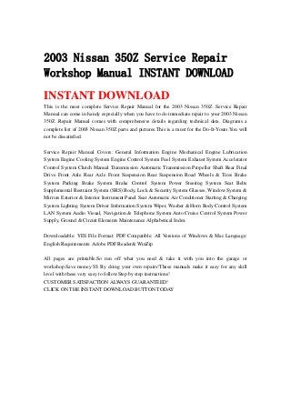 2003 Nissan 350Z Service Repair
Workshop Manual INSTANT DOWNLOAD
INSTANT DOWNLOAD
This is the most complete Service Repair Manual for the 2003 Nissan 350Z .Service Repair
Manual can come in handy especially when you have to do immediate repair to your 2003 Nissan
350Z .Repair Manual comes with comprehensive details regarding technical data. Diagrams a
complete list of 2003 Nissan 350Z parts and pictures.This is a must for the Do-It-Yours.You will
not be dissatisfied.
Service Repair Manual Covers: General Information Engine Mechanical Engine Lubrication
System Engine Cooling System Engine Control System Fuel System Exhaust System Accelerator
Control System Clutch Manual Transmission Automatic Transmission Propeller Shaft Rear Final
Drive Front Axle Rear Axle Front Suspension Rear Suspension Road Wheels & Tires Brake
System Parking Brake System Brake Control System Power Steering System Seat Belts
Supplemental Restraint System (SRS) Body, Lock & Security System Glasses, Window System &
Mirrors Exterior & Interior Instrument Panel Seat Automatic Air Conditioner Starting & Charging
System Lighting System Driver Information System Wiper, Washer & Horn Body Control System
LAN System Audio Visual, Navigation & Telephone System Auto Cruise Control System Power
Supply, Ground & Circuit Elements Maintenance Alphabetical Index
Downloadable: YES File Format: PDF Compatible: All Versions of Windows & Mac Language:
English Requirements: Adobe PDF Reader& WinZip
All pages are printable.So run off what you need & take it with you into the garage or
workshop.Save money $$ By doing your own repairs!These manuals make it easy for any skill
level with these very easy to follow.Step by step instructions!
CUSTOMER SATISFACTION ALWAYS GUARANTEED!
CLICK ON THE INSTANT DOWNLOAD BUTTON TODAY
 