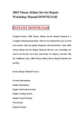 2003 Nissan Altima Service Repair
Workshop Manual DOWNLOAD


INSTANT DOWNLOAD

Original Factory 2003 Nissan Altima Service Repair Manual is a

Complete Informational Book. This Service Manual has easy-to-read

text sections with top quality diagrams and instructions. Trust 2003

Nissan Altima Service Repair Manual will give you everything you

need to do the job. Save time and money by doing it yourself, with

the confidence only a 2003 Nissan Altima Service Repair Manual can

provide.



Service Repair Manual Covers:



General Information

Engine Mechanical

Engine Lubrication System

Engine Cooling System

Engine Control System

Fuel System

Exhaust System
 