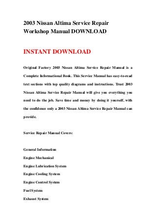 2003 Nissan Altima Service Repair
Workshop Manual DOWNLOAD
INSTANT DOWNLOAD
Original Factory 2003 Nissan Altima Service Repair Manual is a
Complete Informational Book. This Service Manual has easy-to-read
text sections with top quality diagrams and instructions. Trust 2003
Nissan Altima Service Repair Manual will give you everything you
need to do the job. Save time and money by doing it yourself, with
the confidence only a 2003 Nissan Altima Service Repair Manual can
provide.
Service Repair Manual Covers:
General Information
Engine Mechanical
Engine Lubrication System
Engine Cooling System
Engine Control System
Fuel System
Exhaust System
 