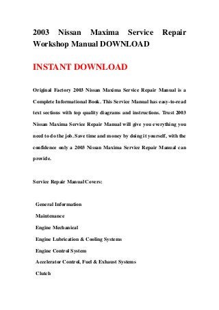 2003 Nissan Maxima Service Repair
Workshop Manual DOWNLOAD
INSTANT DOWNLOAD
Original Factory 2003 Nissan Maxima Service Repair Manual is a
Complete Informational Book. This Service Manual has easy-to-read
text sections with top quality diagrams and instructions. Trust 2003
Nissan Maxima Service Repair Manual will give you everything you
need to do the job. Save time and money by doing it yourself, with the
confidence only a 2003 Nissan Maxima Service Repair Manual can
provide.
Service Repair Manual Covers:
General Information
Maintenance
Engine Mechanical
Engine Lubrication & Cooling Systems
Engine Control System
Accelerator Control, Fuel & Exhaust Systems
Clutch
 