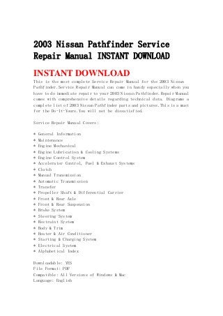 2003 Nissan Pathfinder Service
Repair Manual INSTANT DOWNLOAD
INSTANT DOWNLOAD
This is the most complete Service Repair Manual for the 2003 Nissan
Pathfinder.Service Repair Manual can come in handy especially when you
have to do immediate repair to your 2003 Nissan Pathfinder.Repair Manual
comes with comprehensive details regarding technical data. Diagrams a
complete list of 2003 Nissan Pathfinder parts and pictures.This is a must
for the Do-It-Yours.You will not be dissatisfied.
Service Repair Manual Covers:
* General Information
* Maintenance
* Engine Mechanical
* Engine Lubrication & Cooling Systems
* Engine Control System
* Accelerator Control, Fuel & Exhaust Systems
* Clutch
* Manual Transmission
* Automatic Transmission
* Transfer
* Propeller Shaft & Differential Carrier
* Front & Rear Axle
* Front & Rear Suspension
* Brake System
* Steering System
* Restraint System
* Body & Trim
* Heater & Air Conditioner
* Starting & Charging System
* Electrical System
* Alphabetical Index
Downloadable: YES
File Format: PDF
Compatible: All Versions of Windows & Mac
Language: English
 
