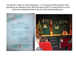 Και έφτασε η μάρα που όλοι περιμέναμε …!!! Η γιορτή μας! Όλοι ήμασταν πολύ
χαρούμενοι και αγχωμένοι λίγο, αλλά μας άρεσε πολύ!!! Τη γιορτή άνοιξε η κυρία
Σούλα που ευχαρίστησε όλους και είπε τι θα παρακολουθήσουμε.
 