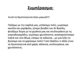 Συμπέρασμα:
Αυτά τα Χιστούγεννα ήταν μαγικά!!!
Παίξαμε με την καρδιά μας, γελάσαμε πολύ, μυρίσαμε
κανέλα και γαρίφαλο, γίναμε βοηθοί του Αϊ-Βασίλη,
φτιάξαμε δώρα με τα χεράκια μας και κουλουράκια με τις
γιαγιαδομαμάδες, γεμίσαμε χρυσόσκονη, αναπαραστήσαμε
παλιά και νέα έθιμα, είπαμε τα κάλαντα… με μια λέξη το
βιώσαμε και το χαρήκαμε πολύ! Γιατί έξαλλου τι άλλο είναι
τα Χιστούγεννα από χαρά, κάλαντα, κουλουράκια, και
χρυσόσκονη;
 
