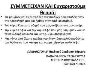 ΣΥΜΜΕΤΕΙΧΑΝ ΚΑΙ Ευχαριστούμε
θερμά:
• Τις μαμάδες και τις γιαγιάδες των παιδιών που αποδέχτηκαν
την πρόσκλησή μας και ήρθαν στον παιδικό σταθμό.
• Τον κύριο Κώστα το οδηγό που μας ανέβασε στο μοναστήρι
• Την κυρία Σοφία και την κυρία Έφη που μας βοήθησαν και με
τα κουλουράκια αλλά και με τις…. χρυσόσκονες!!!!
• Και πάνω από όλα τα παιδιά που ήταν τόσο καλοί αποδέκτες
των δράσεων που κάναμε και συμμετείχαν με πολύ κέφι!
ΠΑΙΔΑΓΩΓΟΙ: 2ΟΥ
Παιδικού Σταθμού Βύρωνα
ΠΑΠΑΪΩΑΝΝΟΥ ΤΑΞΙΑΡΧΟΥΛΑ
ΑΠΟΣΤΟΛΑΚΟΥ ΚΑΛΛΙΟΠΗ
ΣΑΡΙΚΛΗ ΛΟΥΚΙΑ
 
