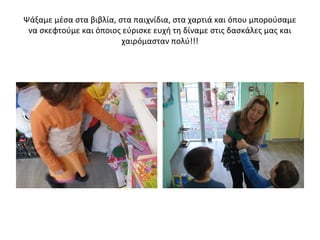 Ψάξαμε μέσα στα βιβλία, στα παιχνίδια, στα χαρτιά και όπου μπορούσαμε
να σκεφτούμε και όποιος εύρισκε ευχή τη δίναμε στις δασκάλες μας και
χαιρόμασταν πολύ!!!
 