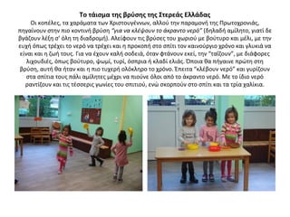 Το τάισμα της βρύσης της Στερεάς Ελλάδας
Οι κοπέλες, τα χαράματα των Χριστουγέννων, αλλού την παραμονή της Πρωτοχρονιάς,
πηγαίνουν στην πιο κοντινή βρύση “για να κλέψουν το άκραντο νερό” (δηλαδή αμίλητο, γιατί δε
βγάζουν λέξη σ’ όλη τη διαδρομή). Αλείφουν τις βρύσες του χωριού με βούτυρο και μέλι, με την
ευχή όπως τρέχει το νερό να τρέχει και η προκοπή στο σπίτι τον καινούργιο χρόνο και γλυκιά να
είναι και η ζωή τους. Για να έχουν καλή σοδειά, όταν φτάνουν εκεί, την “ταΐζουν”, με διάφορες
λιχουδιές, όπως βούτυρο, ψωμί, τυρί, όσπρια ή κλαδί ελιάς. Όποια θα πήγαινε πρώτη στη
βρύση, αυτή θα ήταν και η πιο τυχερή ολόκληρο το χρόνο. Έπειτα “κλέβουν νερό” και γυρίζουν
στα σπίτια τους πάλι αμίλητες μέχρι να πιούνε όλοι από το άκραντο νερό. Με το ίδιο νερό
ραντίζουν και τις τέσσερις γωνίες του σπιτιού, ενώ σκορπούν στο σπίτι και τα τρία χαλίκια.
 