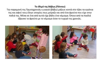 Το έθιμό της Βάβως (Πόντου)
Την παραμονή της Πρωτοχρονιάς η γιαγιά (βάβω) μάζευε κοντά στο τζάκι τα εγγόνια
της και αφού τους έλεγε ιστορίες τους μοίραζε και από ένα φρούτο που είχε στην
ποδιά της. Μέσα σε ένα από αυτά είχε βάλει ένα νόμισμα. Όποιο από τα παιδιά
έβρισκε το φρούτο με το νόμισμα ήταν το τυχερό της χρονιάς.
 