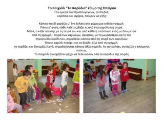 Το παιχνίδι "Τα Καρύδια" έθιμο της Ηπείρου
Την ημέρα των Χριστουγέννων, τα παιδιά,
κορίτσια και αγόρια, παίζουν ως εξής:
Κάποιο παιδί χαράζει μ' ένα ξυλάκι στο χώμα μια ευθεία γραμμή.
Πάνω σ' αυτή, κάθε παίκτης βάζει κι από ένα καρύδι στη σειρά.
Μετά, ο κάθε παίκτης με τη σειρά του και από κάθετη απόσταση ενός με δύο μέτρα
από τη γραμμή - σειρά των καρυδιών, σκυφτός, με το μεγαλύτερο και το πιο
στρογγυλό καρύδι του, σημαδεύει κάποιο από τη σειρά των καρυδιών.
Όποιο καρύδι πετύχει και το βγάλει έξω από τη γραμμή,
το κερδίζει και δοκιμάζει ξανά, σημαδεύοντας κάποιο άλλο καρύδι. Αν αστοχήσει, συνεχίζει ο επόμενος
παίκτης.
Το παιχνίδι συνεχιζόταν μέχρι να τελειώσουν όλα τα καρύδια της σειράς.
 