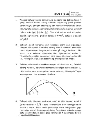 OSN Fisika
Bedah soal
2003 kab/kota
1 http://ibnu2003.blogspot.com
1. Anggap bahwa volume cairan yang mengalir tiap detik adalah V,
yang melalui suatu tabung silinder tergantung pada gradien
tekanan [ 𝜌], jari-jari tabung [r] dan koefisien viskositas cairan
[ 𝜂]. Gunakan medote dimensi untuk menemukan rumus untuk V
dalam suku [ 𝜌], [r] dan [ 𝜂]. Diketahui satuan dari viskositas
adalah kg/(det.m), gradien tekanan 𝑁/𝑚3
, satuan V adalah
𝑚3
/𝑑𝑒𝑡
2. Sebuah mobil bergerak dari keadaan diam dan dipercepat
dengan percepatan a selama selang waktu tertentu. Kemudian
mobil diperlambat dengan percepatan 𝛽 hingga berhenti. Jika
wakti total selama dipercepat dan diperlambat adalah t,
hitunglah kecepatan maksimum yang dapat ditempuh oleh mobil
ini. Hitunglah juga jarak total yang ditempuh oleh mobil.
3. Sebuah peluru A ditembakkan dengan sudut elavasi 𝛼1. Setelah
selang waktu T, peluru B ditembakkan dengan sudut elevasi 𝛼2
. Kecepatan awal kedua peluru sama yaitu 𝑣0. Hitunglah T agar
kedua peluru bertumbukan di udara.
4. Sebuah batu dilempat dari atas tanah ke atas dengan sudut 𝛼
(dimana 𝑡𝑎𝑛𝛼 = 3/4 ). Batu itu mencapai titik tertinggi dalam
waktu 3 detik. Mulai ditik puncaknya batu mengalami gaya
mendatar searah dengan gerak batu. Gaya terus bekerja sampai
batu jatuh ke tanah, besar gaya konstan 10 N dan massa batu 1
Y
X𝜶 𝟏
𝜶 𝟐
 