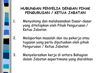 HUBUNGAN PENYELIA DENGAN PIHAK PENGURUSAN / KETUA JABATAN 1. Menyokong dan melaksanakan Dasar-dasar  yang ditetapkan oleh Pihak Pengurusan /  Ketua Jabatan 2. Melaporkan masalah dan isu pekerja atau  tugasan yang perlu diputuskan oleh pihak  Pengurusan / Ketua Jabatan 3. Menyelaraskan kerja di antara Bahagian  dalam Jabatan sepertimana yang diarahkan 