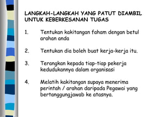 LANGKAH-LANGKAH YANG PATUT DIAMBIL UNTUK KEBERKESANAN TUGAS 1. Tentukan kakitangan faham dengan betul  arahan anda 2. Tentukan dia boleh buat kerja-kerja itu. 3. Terangkan kepada tiap-tiap pekerja  kedudukannya dalam organisasi 4. Melatih kakitangan supaya menerima  perintah / arahan daripada Pegawai yang  bertanggungjawab ke atasnya. 
