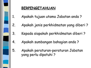BERPENGETAHUAN 1. Apakah tujuan utama Jabatan anda ? 2. Apakah jenis perkhidmatan yang diberi ? 3. Kepada siapakah perkhidmatan diberi ? 4. Apakah sumbangan bahagian anda ? 5. Apakah peraturan-peraturan Jabatan  yang perlu dipatuhi ? 