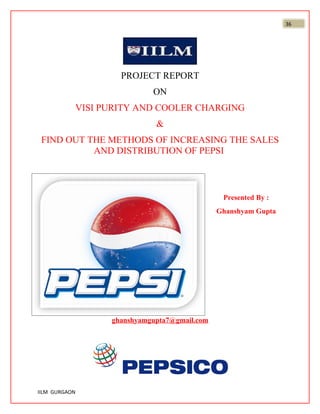 36




                       PROJECT REPORT
                               ON
               VISI PURITY AND COOLER CHARGING
                                &
 FIND OUT THE METHODS OF INCREASING THE SALES
           AND DISTRIBUTION OF PEPSI



                                                  Presented By :
                                                 Ghanshyam Gupta




                     ghanshyamgupta7@gmail.com




IILM GURGAON
 