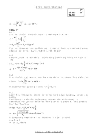 ΑΡΧΗ 10 ΗΣ ΣΕΛΙΔΑΣ
                                                           Γ΄
                                                    ΤΑΞΗ   Β΄
                                                    ΤΑΞΗ


       Q2 − q2
⇒i = ±         ⇒ i = ±4 ⋅ 10 −4 A
         LC

ΘΕΜΑ 4 Ο
Α. 1
Για τη ράβδο, εφαρμόζουμε το Θεώρημα Steiner
                  2
    ML2      L
Ip =    + M 
     12      2
          2
       ML
⇒ Ip =      ⇒ I p = 16kg ⋅ m 2
        3
Για το σύστημα της ράβδου με το σφαιρίδιο, η συνολική ροπή
αδράνειας είναι Ι ο λ =Ι ρ +m 1 L 2 ⇒I ο λ =25,6kg⋅m 2

A.2
Εφαρμόζουμε τη συνθήκη ισορροπίας ροπών ως προς το σημείο
(Α)
                   L
Στ ( Α ) =0⇒-Μg + T ⋅ ( AΓ) − m1 g ⋅ L = 0
                   2
           MgL + 2m1 gL
⇒ T=                    ⇒ Τ = 30 Ν
             2( AΓ)

B.1
Η περίοδος της α.α.τ που θα εκτελέσει το σφαιρίδιο μάζας m 2
             m2
είναι T = 2π    ⇒ T = 0,628 s
             k
                              T
Ο ζητούμενος χρόνος είναι t= = 0,314 s
                              2

B.2
Αφού δεν υπάρχουν απώλειες ενέργειας λόγω τριβών, ισχύει η
ΑΔΜΕ:
Επιλέγουμε επίπεδο μηδενικής δυναμικής ενέργειας το
κατώτερο οριζόντιο επίπεδο που φτάνει η μάζα m 1 της ράβδου
Κ α ρ χ +U α ρ χ =Κ τ ε λ +U τ ε λ
                         1           L
⇒ΜgL+m 1 gL= I oλ ω + Μ g
                                  2

                         2           2
                ( Μ + 2m1 ) gL ⇒ ω ≅ 2,56rad / s
⇒ ω=
                      I oλ
H γραμμική ταχύτητα του σημείου Ζ έχει μέτρο:
υ=ω⋅R=ω⋅L
⇒ υ=10,24m/s



                              ΤΕΛΟΣ 10 ΗΣ ΣΕΛΙΔΑΣ
 