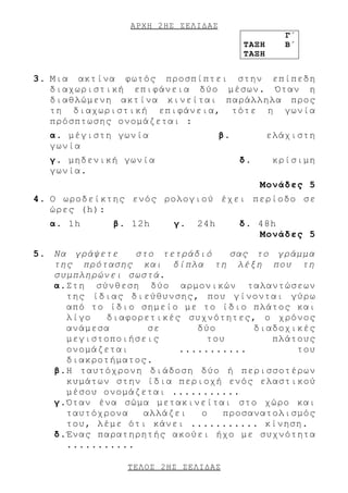 ΑΡΧΗ 2 ΗΣ ΣΕΛΙΔΑΣ
                                                   Γ΄
                                         ΤΑΞΗ      Β΄
                                         ΤΑΞΗ


3. Μια ακτίνα φωτός προσπίπτει στην επίπεδη
   διαχωριστική επιφάνεια δύο μέσων. Όταν η
   διαθλώμενη ακτίνα κινείται παράλληλα προς
   τη διαχωριστική επιφάνεια, τότε η γωνία
   πρόσπτωσης ονομάζεται :
  α. μέγιστη γωνία                  β.          ελάχιστη
  γωνία
  γ. μηδενική γωνία                      δ.      κρίσιμη
  γωνία.
                                              Μονάδες 5
4. Ο ωροδείκτης ενός ρολογιού έχει περίοδο σε
   ώρες (h):
  α. 1h      β. 12h     γ.   24h         δ. 48h
                                            Μονάδες 5

5. Να γράψετε    στο τετράδιό    σας το γράμμα
   της πρότασης και δίπλα τη λέξη που τη
   συμπληρώνει σωστά.
   α.Στη σύνθεση δύο αρμονικών ταλαντώσεων
     της ίδιας διεύθυνσης, που γίνονται γύρω
     από το ίδιο σημείο με το ίδιο πλάτος και
     λίγο   διαφορετικές συχνότητες, ο χρόνος
     ανάμεσα       σε      δύο       διαδοχικές
     μεγιστοποιήσεις         του        πλάτους
     ονομάζεται         ...........         του
     διακροτήματος.
   β.Η ταυτόχρονη διάδοση δύο ή περισσοτέρων
     κυμάτων στην ίδια περιοχή ενός ελαστικού
     μέσου ονομάζεται ...........
   γ.Όταν ένα σώμα μετακινείται στο χώρο και
     ταυτόχρονα   αλλάζει   ο   προσανατολισμός
     του, λέμε ότι κάνει ........... κίνηση.
   δ.Ένας παρατηρητής ακούει ήχο με συχνότητα
     ...........

               ΤΕΛΟΣ 2 ΗΣ ΣΕΛΙΔΑΣ
 