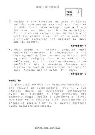 ΑΡΧΗ 4 ΗΣ ΣΕΛΙΔΑΣ
                                             Γ΄
                                      ΤΑΞΗ   Β΄
                                      ΤΑΞΗ


3. Σφαίρα A που κινείται σε λείο οριζόντιο
   επίπεδο συγκρούεται κεντρικά και πλαστικά
   με άλλη όμοια αλλά ακίνητη σφαίρα Β που
   βρίσκεται στο ίδιο επίπεδο. Να αποδείξετε
   ότι η κινητική ενέργεια του συσσωματώματος
   μετά την κρούση είναι ίση με το μισό της
   κινητικής ενέργειας της σφαίρας Α, πριν
   από την κρούση.
                                         Μονάδες 7
4. Σώμα  μάζας  m     εκτελεί   γραμμική  απλή
   αρμονική ταλάντωση. Η απομάκρυνση x του
   σώματος από τη θέση ισορροπίας δίνεται από
   τη σχέση x=Αημωt, όπου Α το πλάτος της
   ταλάντωσης και ω η γωνιακή συχνότητα. Να
   αποδείξετε ότι   η  συνολική   δύναμη,  που
   δέχεται το σώμα σε τυχαία θέση της τροχιάς
   του, δίνεται από τη σχέση F= - mω 2 x.
                                         Μονάδες 6

ΘΕΜΑ 3ο
Το ηλεκτρικό κύκλωμα του σχήματος αποτελείται
από πυκνωτή με χωρητικότητα       2⋅10 - 5 F , ένα
ιδανικό   πηνίο  με     συντελεστή    αυτεπαγωγής
0,05H και διακόπτη Δ όπως φαίνονται στο
παρακάτω σχήμα. Αρχικά ο διακόπτης Δ          είναι
ανοικτός και ο πυκνωτής είναι φορτισμένος με
ηλεκτρικό φορτίο 5⋅10 - 7 C. Οι αγωγοί σύνδεσης
έχουν αμελητέα αντίσταση.




                 ΤΕΛΟΣ 4 ΗΣ ΣΕΛΙΔΑΣ
 
