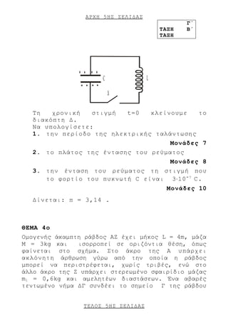 ΑΡΧΗ 5 ΗΣ ΣΕΛΙΔΑΣ
                                                Γ΄
                                         ΤΑΞΗ   Β΄
                                         ΤΑΞΗ




               + + + +
                         C           L
                -- --
                             Δ

  Τη   χρονική   στιγμή  t=0   κλείνουμε   το
  διακόπτη Δ.
  Να υπολογίσετε:
  1. την περίοδο της ηλεκτρικής ταλάντωσης
                                            Μονάδες 7
  2. το πλάτος της έντασης του ρεύματος
                                            Μονάδες 8
  3. την ένταση του ρεύματος τη στιγμή που
     το φορτίο του πυκνωτή C είναι 3⋅10 - 7 C.
                                           Μονάδες 10
  Δίνεται: π = 3,14 .



ΘΕΜΑ 4ο
Ομογενής άκαμπτη ράβδος ΑΖ έχει μήκος L = 4m, μάζα
M = 3kg και    ισορροπεί σε οριζόντια θέση, όπως
φαίνεται στο σχήμα. Στο άκρο της Α υπάρχει
ακλόνητη άρθρωση γύρω από την οποία η ράβδος
μπορεί να περιστρέφεται, χωρίς τριβές, ενώ στο
άλλο άκρο της Ζ υπάρχει στερεωμένο σφαιρίδιο μάζας
m1 = 0,6kg και αμελητέων διαστάσεων. Ένα αβαρές
τεντωμένο νήμα ΔΓ συνδέει το σημείο Γ της ράβδου


                ΤΕΛΟΣ 5 ΗΣ ΣΕΛΙΔΑΣ
 