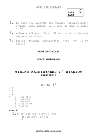 ΑΡΧΗ 8 ΗΣ ΣΕΛΙΔΑΣ
                                                                       Γ΄
                                                             ΤΑΞΗ      Β΄
                                                             ΤΑΞΗ


5.      Αν κατά την ανάπτυξη των θεμάτων χρησιμοποιήσετε
        σχήματα, αυτά μπορούν να γίνουν με μπλε ή μαύρο
        στυλό.

6.      Διάρκεια εξέτασης: Τρεις (3) ώρες μετά τη διανομή
        των φωτοαντιγράφων.

7.      Χρόνος  δυνατής                αποχώρησης:        Μετά   την   10.30
        πρωινή.


                                 KΑΛΗ ΕΠΙΤΥΧΙΑ!


                                 ΤΕΛΟΣ ΜΗΝΥΜΑΤΟΣ



        ΦΥΣΙΚΗ ΚΑΤΕΥΘΥΝΣΗΣ Γ΄ ΛΥΚΕΙΟΥ
                                     ΑΠΑΝΤΗΣΕΙΣ



                                     ΘΕΜΑ 1 Ο
1   δ
2   γ
3   δ
4   β
5       α. περίοδος
        β. συμβολή
        γ. σύνθετη
        δ. μεγαλύτερη
        ε. κοιλίες

ΘΕΜΑ 2 Ο
    1. Βc=10   -7
                    ⋅3⋅10 8 ⋅ημ2π(6⋅10 1 0 ⋅t-2⋅10 2 x)
            =30⋅ημ2π(6⋅1 1 0 ⋅t-2⋅10 2 x)
            =E




                               ΤΕΛΟΣ 8 ΗΣ ΣΕΛΙΔΑΣ
 