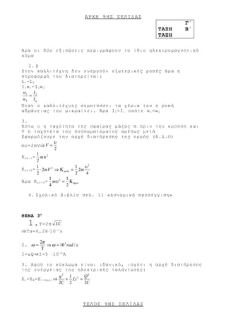ΑΡΧΗ 9 ΗΣ ΣΕΛΙΔΑΣ
                                                         Γ΄
                                                  ΤΑΞΗ   Β΄
                                                  ΤΑΞΗ

Άρα οι δύο εξισώσεις περιγράφουν το ίδιο ηλεκτρομαγνητικό
κύμα

     2. β
Στον καλλιτέχνη δεν ενεργούν εξωτερικές ροπές άρα η
στροφορμή του διατηρείται:
L 1 =L 2
I 1 w 1 =I 2 w 2
 w1 I 2
     =
w2 I q
Όταν ο καλλιτέχνης συμπτύσσει τα χέρια του η ροπή
αδράνειας του μικραίνει. Άρα Ι 2 <Ι 1 οπότε w 1 <w 2

3.
Έστω υ η ταχύτητα της σφαίρας μάζας m πριν την κρούση και
V η ταχύτητα του συσσωματώματος αμέσως μετά
Εφαρμόζουμε την αρχή διατήρησης της ορμής (Α.Δ.Ο)
                    υ
mυ=2mV⇒ V =
                    2
           1
K π ρ ι ν = mυ 2
           2
           1                  1   υ2
Κ μ ε τ ά = ⋅ 2mV 2 ⇒ Κ µετά = 2m
           2                  2    4
                 1        1
Άρα Κ μ ε τ ά = mυ 2 = Κ πριν
                 4        2

   4. Σχολικό βιβλίο σελ. 11 «Δυναμική προσέγγιση»



ΘΕΜΑ 3 Ο
   1. Τ=2π     LC
⇒Τα=6,28⋅10 - 3 s

     2π
2. ω =  ⇒ ω = 10 3 rad / s
      Τ
I=ωQ⇒I=5 ⋅10 - 4 A

3. Αφού το κύκλωμα είναι ιδανικό, ισχύει η αρχή διατήρησης
της ενέργειας της ηλεκτρικής ταλάντωσης:
                          q2 1 2 Q2
Ε c +E B =E c ( m a x ) ⇒   + Li =
                          2C 2     2C



                             ΤΕΛΟΣ 9 ΗΣ ΣΕΛΙΔΑΣ
 