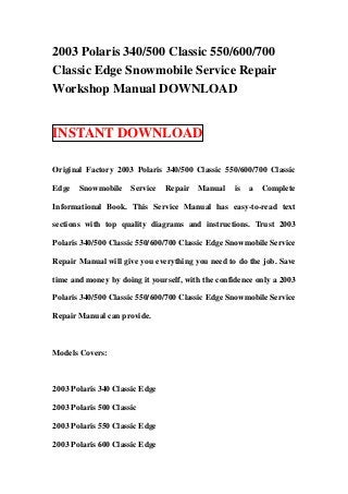2003 Polaris 340/500 Classic 550/600/700
Classic Edge Snowmobile Service Repair
Workshop Manual DOWNLOAD


INSTANT DOWNLOAD

Original Factory 2003 Polaris 340/500 Classic 550/600/700 Classic

Edge   Snowmobile     Service   Repair   Manual   is   a   Complete

Informational Book. This Service Manual has easy-to-read text

sections with top quality diagrams and instructions. Trust 2003

Polaris 340/500 Classic 550/600/700 Classic Edge Snowmobile Service

Repair Manual will give you everything you need to do the job. Save

time and money by doing it yourself, with the confidence only a 2003

Polaris 340/500 Classic 550/600/700 Classic Edge Snowmobile Service

Repair Manual can provide.



Models Covers:



2003 Polaris 340 Classic Edge

2003 Polaris 500 Classic

2003 Polaris 550 Classic Edge

2003 Polaris 600 Classic Edge
 