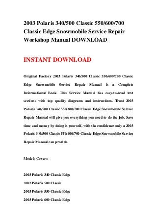 2003 Polaris 340/500 Classic 550/600/700
Classic Edge Snowmobile Service Repair
Workshop Manual DOWNLOAD
INSTANT DOWNLOAD
Original Factory 2003 Polaris 340/500 Classic 550/600/700 Classic
Edge Snowmobile Service Repair Manual is a Complete
Informational Book. This Service Manual has easy-to-read text
sections with top quality diagrams and instructions. Trust 2003
Polaris 340/500 Classic 550/600/700 Classic Edge Snowmobile Service
Repair Manual will give you everything you need to do the job. Save
time and money by doing it yourself, with the confidence only a 2003
Polaris 340/500 Classic 550/600/700 Classic Edge Snowmobile Service
Repair Manual can provide.
Models Covers:
2003 Polaris 340 Classic Edge
2003 Polaris 500 Classic
2003 Polaris 550 Classic Edge
2003 Polaris 600 Classic Edge
 