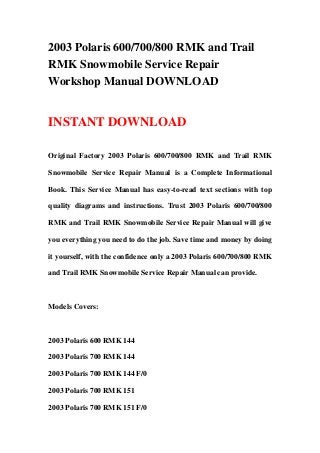 2003 Polaris 600/700/800 RMK and Trail
RMK Snowmobile Service Repair
Workshop Manual DOWNLOAD


INSTANT DOWNLOAD

Original Factory 2003 Polaris 600/700/800 RMK and Trail RMK

Snowmobile Service Repair Manual is a Complete Informational

Book. This Service Manual has easy-to-read text sections with top

quality diagrams and instructions. Trust 2003 Polaris 600/700/800

RMK and Trail RMK Snowmobile Service Repair Manual will give

you everything you need to do the job. Save time and money by doing

it yourself, with the confidence only a 2003 Polaris 600/700/800 RMK

and Trail RMK Snowmobile Service Repair Manual can provide.



Models Covers:



2003 Polaris 600 RMK 144

2003 Polaris 700 RMK 144

2003 Polaris 700 RMK 144 F/0

2003 Polaris 700 RMK 151

2003 Polaris 700 RMK 151 F/0
 