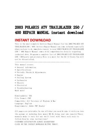  
 
 
 
2003 POLARIS ATV TRAILBLAZER 250 /
400 REPAIR MANUAL instant download
INSTANT DOWNLOAD 
This is the most complete Service Repair Manual for the 2003 POLARIS ATV
TRAILBLAZER 250 / 400 .Service Repair Manual can come in handy especially
when you have to do immediate repair to your 2003 POLARIS ATV TRAILBLAZER
250 / 400.Repair Manual comes with comprehensive details regarding
technical data. Diagrams a complete list of 2003 POLARIS ATV TRAILBLAZER
250 / 400 parts and pictures.This is a must for the Do-It-Yours.You will
not be dissatisfied.
=======================================================
This manual covers:
* General information
* Specifications
* Periodic Checks & Adjustments
* Engine
* Cooling System
* Carburetor
* Chassis
* Electrical
* Troubleshooting
Much more!
Downloadable: YES
File Format: PDF
Compatible: All Versions of Windows & Mac
Language: English
Requirements: Adobe PDF Reader
All pages are printable.So run off what you need & take it with you into
the garage or workshop.Save money $$ By doing your own repairs!These
manuals make it easy for any skill level with these very easy to
follow.Step by step instructions!
CUSTOMER SATISFACTION ALWAYS GUARANTEED!
CLICK ON THE INSTANT DOWNLOAD BUTTON TODAY!
 
 