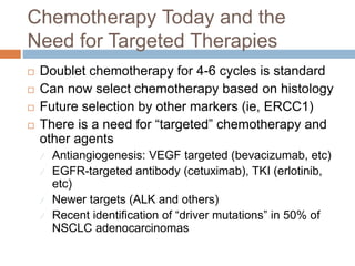 Chemotherapy Today and the
Need for Targeted Therapies
 Doublet chemotherapy for 4-6 cycles is standard
 Can now select chemotherapy based on histology
 Future selection by other markers (ie, ERCC1)
 There is a need for “targeted” chemotherapy and
other agents
 Antiangiogenesis: VEGF targeted (bevacizumab, etc)
 EGFR-targeted antibody (cetuximab), TKI (erlotinib,
etc)
 Newer targets (ALK and others)
 Recent identification of “driver mutations” in 50% of
NSCLC adenocarcinomas
 