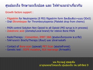 นพ.จิรเจษฎ์ สุขสุเพิ่ม
อายุรแพทย์โรคมะเร็ง ศูนย์มะเร็ง รพ.จุฬารัตน์ 9
ศูนย์มะเร็ง รักษามะเร็งปอด และ ให ้คาแนะนาเกี่ยวกับ
Growth factors support :
- Filgastrim for Neutropenia (มี PEG filgastrim form ฉีดเข็มเดียว=แบบ ODx5)
- Oral Eltrombopax for Thrombocytopenia (Platelet drop from chemo)
- PAIN control Solution Non Opioid to all Opioid (MO syrup is in process)
- Zoledronic acid (Zometa/Local brand) for releive Bone PAIN
- RadioTherapy : Convention, IMRT 3มิติ (ศูนย์มะเร็งกรุงเทพ ซ.อารีย์)
- ให ้คาแนะนา BrachyTherapy (ฝังแร่) และ ประสานส่งตัว
- Contact of Bone scan (อุรุพงษ์) PET Scan (ศูนย์จุฬาภรณ์)
- Genetic test : EGFR mutation, ALK rearrange (N-health)
 