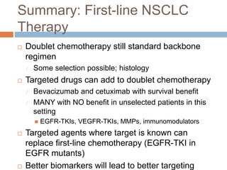 Summary: First-line NSCLC
Therapy
 Doublet chemotherapy still standard backbone
regimen
 Some selection possible; histology
 Targeted drugs can add to doublet chemotherapy
 Bevacizumab and cetuximab with survival benefit
 MANY with NO benefit in unselected patients in this
setting
 EGFR-TKIs, VEGFR-TKIs, MMPs, immunomodulators
 Targeted agents where target is known can
replace first-line chemotherapy (EGFR-TKI in
EGFR mutants)
 Better biomarkers will lead to better targeting
 