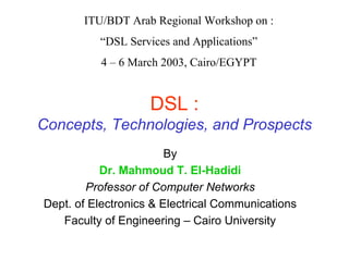 ITU/BDT Arab Regional Workshop on :
“DSL Services and Applications”
4 – 6 March 2003, Cairo/EGYPT
DSL :
Concepts, Technologies, and Prospects
By
Dr. Mahmoud T. El-Hadidi
Professor of Computer Networks
Dept. of Electronics & Electrical Communications
Faculty of Engineering – Cairo University
 