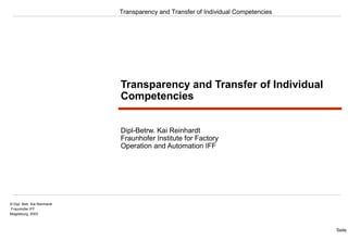 Transparency and Transfer of Individual Competencies 
Seite 1 
© Dipl. Betr. Kai Reinhardt 
Fraunhofer IFF 
Magdeburg, 2003 
Transparency and Transfer of Individual 
Competencies 
Dipl-Betrw. Kai Reinhardt 
Fraunhofer Institute for Factory 
Operation and Automation IFF 
 