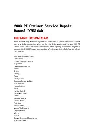  
 
 
 
2003 PT Cruiser Service Repair
Manual DOWNLOAD
INSTANT DOWNLOAD 
This is the most complete Service Repair Manual for the 2003 PT Cruiser .Service Repair Manual 
can  come  in  handy  especially  when  you  have  to  do  immediate  repair  to  your  2003  PT 
Cruiser .Repair Manual comes with comprehensive details regarding technical data. Diagrams a 
complete list of. 2003 PT Cruiser parts and pictures.This is a must for the Do‐It‐Yours.You will not 
be dissatisfied.   
 
Service Repair Manual Covers:   
Introduction   
Lubrication & Maintenance   
Suspension   
Differential & Driveline   
Brakes   
Clutch   
Cooling   
Audio   
Chime/Buzzer   
Electronic Control Modules   
Engine Systems   
Heated Systems   
Horn   
Ignition Control   
Instrument Cluster   
Lamps   
Message Systems   
Power Systems   
Restraints   
Speed Control   
Vehicle Theft Security   
Wipers/Washers   
Wiring   
Engine   
Exhaust System and Turbocharger   
Frame & Bumpers   
 