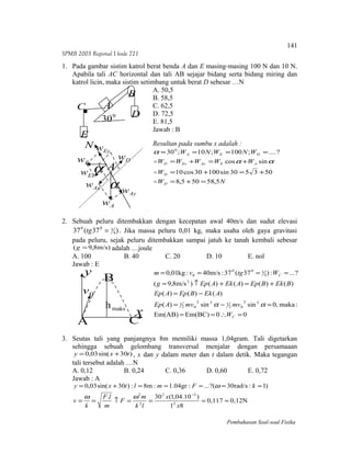 SPMB 2003 Regional I kode 721
1. Pada gambar sistim katrol berat benda A dan E masing-masing 100 N dan 10 N.
Apabila tali AC horizontal dan tali AB sejajar bidang serta bidang miring dan
katrol licin, maka sistim setimbang untuk berat D sebesar …N
A. 50,5
B. 58,5
C. 62,5
D. 72,5
E. 81,5
Jawab : B
Resultan pada sumbu x adalah :
NW
W
WWWWW
WNWNW
D
D
AEAxExD
DEA
5,58505,8
503530sin10030cos10
sincos
?....;100;10;300
=+=
+=+=
+=+=
====


 αα
α
2. Sebuah peluru ditembakkan dengan kecepatan awal 40m/s dan sudut elevasi
)37(37 4
300
=tg . Jika massa peluru 0,01 kg, maka usaha oleh gaya gravitasi
pada peluru, sejak peluru ditembakkan sampai jatuh ke tanah kembali sebesar
m/s)8,9( =g adalah …joule
A. 100 B. 40 C. 20 D. 10 E. nol
Jawab : E
00Em(BC)Em(AB)
:maka,0sinsin)(
)()()(
)()()()()m/s8,9(
?...:)37(37:m/s40:kg01,0
22
02
122
02
1
2
4
300
0
=∴==
=−=
−=
+=+↑=
====
C
C
W
mvmvAEp
AEkBEpAEp
BEkBEpAEkAEpg
Wtgvm
αα
3. Seutas tali yang panjangnya 8m memiliki massa 1,04gram. Tali digetarkan
sehingga sebuah gelombang transversal menjalar dengan persamaaan
)30sin(03,0 txy += , x dan y dalam meter dan t dalam detik. Maka tegangan
tali tersebut adalah …N
A. 0,12 B. 0,24 C. 0,36 D. 0,60 E. 0,72
Jawab : A
0,12N0,117
81
)10.04,1(30.
)1:rad/s30?(...:gr04.1:m8:)30sin(03,0
2
32
2
2
≈===↑==
=====+=
−
x
x
lk
m
F
m
lF
k
v
kFmltxy
ωω
ω
Pembahasan Soal-soal Fisika
A
B
C
D
E
0
30
Aα
α
N
AywAxw
Exw
Eyw
Ew
Aw
Dw
A
B
C
0v
maksh
x
y
141
 