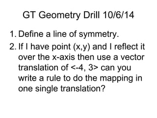GT Geometry Drill 10/6/14 
1. Define a line of symmetry. 
2. If I have point (x,y) and I reflect it 
over the x-axis then use a vector 
translation of <-4, 3> can you 
write a rule to do the mapping in 
one single translation? 
 