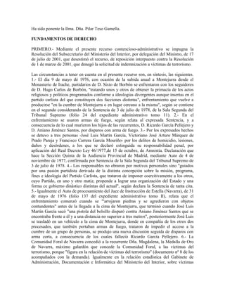 Ha sido ponente la Ilma. Dña. Pilar Teso Gamella.
FUNDAMENTOS DE DERECHO
PRIMERO.- Mediante el presente recurso contencioso-administrativo se impugna la
Resolución del Subsecretario del Ministerio del Interior, por delegación del Ministro, de 17
de julio de 2001, que desestimó el recurso, de reposición interpuesto contra la Resolución
de 1 de marzo de 2001, que denegó la solicitud de indemnización a víctimas de terrorismo.
Las circunstancias a tener en cuenta en el presente recurso son, en síntesis, las siguientes.
1.- El día 9 de mayo dé 1976, con ocasión de la subida anual a Montejurra desde el
Monasterio de Irache, partidarios de D. Sixto de Borbón se enfrentaron con los seguidores
de D. Hugo Carlos de Borbón, "tratando unos y otros de obtener la primacía de los actos
religiosos y políticos programados conforme a ideologías divergentes aunque insertas en el
partido carlista del que constituyen dos facciones distintas", enfrentamiento que vuelve a
producirse "en la cumbre de Montejurra o en lugar cercano a la misma", según se contiene
en el segundo considerando de la Sentencia de 3 de julio de 1978, de la Sala Segunda del
Tribunal Supremo (folio 24 del expediente administrativo tomo 11). 2.- En el
enfrentamiento se usaron armas de fuego, según relata al expresada Sentencia, y a
consecuencia de lo cual murieron los hijos de las recurrentes, D. Ricardo García Pellejero y
D. Aniano Jiménez Santos, por disparos con arma de fuego. 3.- Por los expresados hechos
se detuvo a tres personas -José Luis Martín García, Victoriano José Arturo Márquez de
Prado Pareja y Francisco Carrera García Mouriño- por los delitos de homicidio, lesiones,
daños y desórdenes, a los que se declaró extinguida su responsabilidad penal, por
aplicación del Real Decreto Ley 46/1977,de 15 de octubre, de Amnistía. Declaración que
hace la Sección Quinta de la Audiencia Provincial de Madrid, mediante Auto de 4 de
noviembre de 1977, confirmada por Sentencia de la Sala Segunda del Tribunal Supremo de
3 de julio de 1978. 4.- Los responsables no obraron por motivos personales sino "guiados
por una pasión partidista derivada de la distinta concepción sobre la misión, programa,
fines e ideología del Partido Carlista, que trataron de imponer coercitivamente a los otros,
cuyo Partido, en uno y otro matiz, propende a lograr una organización del Estado y una
forma ce gobierno dinástico distintas del actual", según declara la Sentencia de tanta cita.
5.- lgualmente el Auto de procesamiento del Juez de Instrucción de Estella (Navarra), de 31
de mayo de 1976 (folio 137 del expediente administrativo tomo II), relata que el
enfrentamiento comenzó cuando se "'arrojaron piedras y se agredieron con objetos
contundentes" antes de la llegada a la cima de Montejurra, que terminó cuando José Luis
Martín García sacó "una pistola del bolsillo disparó contra Aniano Jiménez Santos que se
encontraba frente a él y a una distancia no superior a tres metros", posteriormente José Luis
se trasladó en un vehículo a la cima de Montejurra, donde en compañía de los otros dos
procesados, que también portaban armas de fuego, trataron de impedir el acceso a la
cumbre de un grupo de personas, se produjo una nueva discusión seguida de disparos con
arma corta, a consecuencia de los cuales falleció Ricardo García Pellejero. 6.- La
Comunidad Foral de Navarra concedió a la recurrente Dña. Magdalena, la Medalla de Oro
de Navarra, máximo galardón que concede la Comunidad Foral, a las víctimas del
terrorismo, porque "figura en la relación de víctimas del terrorismo" (documento nº 8 de los
acompañados con la demanda). Igualmente en la relación estadística del Gabinete de
Administración, Documentación e Informática del Ministerio del Interior, sobre víctimas
 