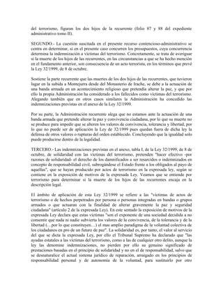 del terrorismo, figuran los dos hijos de la recurrente (folio 87 y 88 del expediente
administrativo tomo II).
SEGUNDO.- La cuestión suscitada en el presente recurso contencioso-administrativo se
centra en determinar, si en el presente caso concurren los presupuestos, cuya concurrencia
determina la indemnización a víctimas del terrorismo. Concretamente, se trata de averiguar
si la muerte de los hijos de las recurrentes, en las circunstancias a que se ha hecho mención
en el fundamento anterior, son consecuencia de un acto terrorista, en los términos que prevé
la Ley 32/1999, de 8 de octubre.
Sostiene la parte recurrente que las muertes de los dos hijos de las recurrentes, que tuvieron
lugar en la subida a Montejurra desde del Monasterio de Irache, se debe a la actuación de
una banda armada en un acontecimiento religioso que pretendía alterar la paz, y que por
ello la propia Administración ha considerado a los fallecidos como víctimas del terrorismo.
Alegando también que en otros casos similares la Administración ha concedido las
indemnizaciones previstas en el anexo de la Ley 32/1999.
Por su parte, la Administración recurrente alega que no estamos ante la actuación de una
banda armada que pretende alterar la paz y convivencia ciudadana, por lo que su muerte no
se produce para impedir que se alteren los valores de convivencia, tolerancia y libertad, por
lo que no puede ser de aplicación la Ley de 32/1999 pues quedan fuera de dicha ley la
defensa de otros valores o rupturas del orden establecido. Concluyendo que la igualdad solo
puede producirse dentro de la legalidad.
TERCERO.- Las indemnizaciones previstas en el anexo, tabla I, de la Ley 32/1999, de 8 de
octubre, de solidaridad con las víctimas del terrorismo, pretenden "hacer efectivo -por
razones de solidaridad- el derecho de los damnificados a ser resarcidos o indemnizados en
concepto de responsabilidad civil, subrogándose el Estado frente a los obligados al payo de
aquellas", que se hayan producido por actos de terrorismo en la expresada ley, según se
contiene en la exposición de motivos de la expresada Ley. Veamos que se entiende por
terrorismo para determinar si la muerte de los hijos de las recurrentes encaja en la
descripción legal.
El ámbito de aplicación de esta Ley 32/1999 se refiere a las "víctimas de actos de
terrorismo o de hechos perpetrados por persona o personas integradas en bandas o grupos
armados o que actuaran con la finalidad de alterar gravemente la paz y seguridad
ciudadana" (artículo 2 de la expresada Ley). En este sentado la exposición de motivos de la
expresada Ley declara que estas víctimas "son el exponente de una sociedad decidida a no
consentir que nada ni nadie subvierta los valores de la convivencia, de la tolerancia y de la
libertad (…por lo que constituyen…) el mas amplio paradigma de la voluntad colectiva de
los ciudadanos en pro de un futuro de paz". La solidaridad es, por tanto, el valor al servicio
del que se dicta la expresada Ley, por ello el Tribunal Supremo ha declarado que "las
ayudas estatales a las víctimas del terrorismo, como a las de cualquier otro delito, aunque la
ley las denomine indemnizaciones, no pierden por ello su genuino significado de
prestaciones basadas en el principio de solidaridad y no en el de responsabilidad, salvo que
se desnaturalice el actual sistema jurídico de reparación, arraigado en los principios de
responsabilidad personal y de autonomía de la voluntad, para sustituirlo por otro
 
