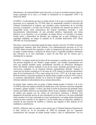 determinista y de responsabilidad social universal, en el que la sociedad asumiría todos los
riesgos generados en su seno y el Estado se constituiría en su asegurador" (STS 1 de
febrero de 2003).
CUARTO.- La descripción que hace el citado artículo 2 de lo que se entiende por actos de
terrorismo en la expresada Ley 3211999, debe ser interpretada conforme la doctrina del
Tribunal Constitucional al respecto, que considera como característico de la actividad
terrorista, el propósito, o en todo caso el efecto, de difundir una situación de alarma o de
inseguridad social, como consecuencia del carácter sistemático, reiterado, y muy
frecuentemente indiscriminado, de esta actividad delictiva. Suponiendo esta forma
delictiva, en su intención o en su resultado, un ataque directo a la sociedad y al propio
Estado social y democrático de Derecho, que suponga, por su gran incidencia en la
seguridad ciudadana, un ataque al conjunto de la sociedad democrática (STC Pleno
199/1987, de 16 de diciembre).
Pues bien, a tenor de la expresada regulación legal -artículo 2 de la ley 32/1999y la doctrina
constitucional expuesta, para tener derecho a las indemnizaciones previstas en la Ley
32/1999, deben concurrir dos requisitos, a saber, la integración del autor de los hechos en
un grupo o banda armada, y intención de alterar la paz y seguridad ciudadana. Elementos
que concurren en el caso examinado, a juicio de esta Sala, por las razones que a
continuación se expresan.
QUINTO.- La trágica muerte de los hijos de las recurrentes se produce por la actuación de
una persona integrada en una "banda o grupo armado", que actuaba conjuntamente con
otros que también portaban armas, pretendiendo solventar sus diferencias ideológicas
dentro del Partido Carlista mediante el uso de las armas, alterando gravemente la paz y
convivencia ciudadana, en un momento histórico especialmente delicado. Téngase en
cuenta que los hechos sucedieron el 9 de mayo de 1976, durante la transición democrática
antes de la Constitución de 1978 y antes incluso de la Ley 1/1977, de 4 de enero, para la
Reforma Política y del primer gobierno de Adolfo Suárez surgido en julio de 1976, es decir,
un momento especialmente sensible en la historia de España en el que se gestaban las
reformas tendentes al advenimiento de un sistema democrático.
En primer lugar, estamos ante un grupo o banda armada porque el artículo 2 de la ley
32/1999 de tanta cita amplía el término de banda arma, al de "persona o personas integradas
en bandas o grupos armado", es decir, que basta la unión de personas que portando armas
realizan actividades delictivas que pretenden alterar la paz ciudadana, mediante el empleo
de medios que pugnan con los valores de convivencia, tolerancia y libertad. Esta
agrupación de personas precisa de una coincidencia en los objetivos y de cierta estabilidad
como acontece en el caso examinado en el que la pertenencia a un grupo dentro del partido
carlista les hace coincidir en los objetivos y en los medios para su obtención, mediante la
creación de una situación de conflicto y violencia que impedía el libre derecho de los
ciudadanos a manifestarse.
SEXTO.- Debemos tener en cuenta a estos efectos que el Tribunal Supremo (Sentencia de
la Sala Tercera de 16 de noviembre de 1999) ha declarado que los "requisitos
característicos del concepto de banda armada común a todo el ordenamiento" son los
 