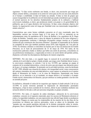 siguientes: "1) Que exista realmente una banda, es decir, una asociación que tenga por
objeto cometer delitos, consistente en la unión de varios para un fin con una cierta duración
en el tiempo o estabilidad. 2) Que tal banda sea armada. 3) Que se trate de grupos que
causen inseguridad en la población con tal intensidad que pueda considerarse que se impide
el normal ejercicio de los derechos fundamentales propios de la ordinaria y habitual
convivencia ciudadana, es decir, que produzcan miedo a un grupo o a la generalidad de la
población, que es el signo distintivo del terrorismo. 4) Que, como elemento objetivo del
injusto, la organización como tal tenga por finalidad crear esa mencionada inseguridad o
miedo colectivo".
Características que como hemos señalado concurren en el caso examinado, pues los
lamentables sucesos que tuvieron lugar el 9 de mayo de 1976 se enmarcan en un
enfrentamiento entre los partidarios de D. Sixto de Borbón y los seguidores de D. Hugo
Carlos de Borbón, "tratando unos y otros de obtener la primacía de los actos religiosos y
políticos programados conforme a ideologías divergentes aunque insertas en el partido
carlista del que constituyen dos facciones distintas", actuando el responsable de los hechos
en compañía de otros que también portaban armas (STS, Sala Segunda, de 3 de julio de
1978). En términos similares se describen los hechos por el Juez de Instrucción de Estella
(Navarra), en el Auto de procesamiento de 31 de mayo de 1976. Por tanto, de las
resoluciones judiciales citadas se deduce que había una unión de personas, coincidentes en
sus preferencias monárquicas, y organizadas en torno a un sector dentro del partido carlista,
dispuesta a solventar las discrepancias ideológicas de manera sangrienta.
SÉPTIMO.- Por otro lado, y en seguido lugar, lo esencial de la actividad terrorista es
-además de la actividad en grupo o banda armada- que tenga como finalidad alterar la paz y
la convivencia ciudadana, ex artículo 2 de la Ley 32/1999, que suponga un ataque al
conjunto de la sociedad democrática, a través de actos que provoquen una alteración grave
de la paz y el sosiego ciudadano. Se pretende con la actividad terrorista, como ha declarado
la STC 1999, difundir una situación de alarma o de inseguridad social, como consecuencia
del carácter sistemático de esta actividad delictiva, como supuso su actuación en el camino
desde el Monasterio de Irache, y en la cima de Montejurra. Suponiendo esta forma
delictiva, en su intención o en su resultado, un ataque directo a la sociedad y al propio
Estado social y democrático de Derecho, que por entonces se estaba gestando o era tan solo
un ansiado proyecto.
En definitiva, alterando el orden de los requisitos que impone el citado artículo 2 de la Ley
32/1999, la acción terrorista pretende la imposición de determinados postulados
ideológicos, o bajo la mera coartada de los mismos, alterar la paz ciudadana mediante una
actuación delictiva llevada a cabo por personas integradas en grupos armados.
OCTAVO.- Por tanto, el requisito de orden teleológico -alteración de la convivencia
ciudadana- concurre en el supuesto enjuiciado, pues los sucesos de Montejurra alteraron el
orden y la seguridad ciudadana, con una repercusión mas allá del lugar donde se produjeron
los hechos Téngase en cuenta que los responsables de las muertes de los dos hijos de las
recurrentes no obraron por motivos personales, como se aduce en la demanda, sino
"guiados por una pasión partidista derivada de la distinta concepción sobre la misión,
programa, fines e ideología del Partido Carlista, que trataron de imponer coercitivamente a
 
