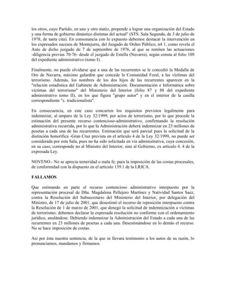 los otros, cuyo Partido, en uno y otro matiz, propende a lograr una organización del Estado
y una forma de gobierno dinástico distintas del actual" (STS. Sala Segunda, de 3 de julio de
1978, de tanta cita). En consonancia con lo expuesto debemos destacar la intervención en
los expresados sucesos de Montejurra, del Juzgado de Orden Público, n4 1, como revela el
Auto de dicho juzgado de 7 de septiembre de 1976, al que se remiten las actuaciones
-diligencia previas 70-76- desde el juzgado de Estella (Navarra), según consta al folio 109
del expediente administrativo (tomo I).
Finalmente, no puede olvidarse que a una de las recurrentes se le concedió la Medalla de
Oro de Navarra, máximo galardón que concede la Comunidad Foral, a las víctimas del
terrorismo. Además, los nombres de los dos hijos de las recurrentes aparecen en la
"relación estadística del Gabinete de Administración. Documentación e Informática sobre
víctimas del terrorismo" del Ministerio del Interior (folio 87 y 88 del expediente
administrativo tomo II), en los que figura "grupo autor" y en el interior de la casilla
correspondiente "c. tradicionalista".
En consecuencia, en este caso concurren los requisitos previstos legalmente para
indemnizar, al amparo de la Ley 32/1999, por actos de terrorismo, por lo que procede la
estimación del presente recurso contencioso-administrativo, confirmando la resolución
administrativa recurrida, por lo que la Administración deberá indemnizar en 23 millones de
pesetas a cada una de las recurrentes. Estimación que será parcial pues la solicitud de la
distinción honorífica -Gran Cruz prevista en el artículo 4 de la Ley 32/1999, no puede ser
considerada por esta Sala, pues no ha sido solicitada en vía administrativa, cuya concesión,
en su caso, corresponde no al Ministro del Interior, sino al Gobierno, ex artículo 4. 4 de la
expresada Ley.
NOVENO.- No se aprecia temeridad o mala fe: para la imposición de las costas procesales,
de conformidad con la dispuesto en el artículo 139.1 de la LRJCA.
FALLAMOS
Que estimando en parte el recurso contencioso administrativo interpuesto por la
representación procesal de Dña. Magdalena Pellejero Martínez y Natividad Santos Saez,
contra la Resolución del Subsecretario del Ministerio del Interior, por delegación del
Ministro, de 17 de julio de 2001, que desestimó el recurso de reposición interpuesto contra
la Resolución de 1 de marzo de 2001, que denegó la solicitud de indemnización a víctimas
de terrorismo; debemos declarar la expresada resolución no conforme con el ordenamiento
jurídico, anulándose. Debiendo indemnizar la Administración del Estado a cada una de las
recurrentes en 23 millones de pesetas a cada una. Desestimándose en lo demás el recurso.
No se hace imposición de costas.
Así por ésta nuestra sentencia, de la que se llevara testimonio a los autos de su razón, lo
pronunciamos, mandamos y firmamos.
 